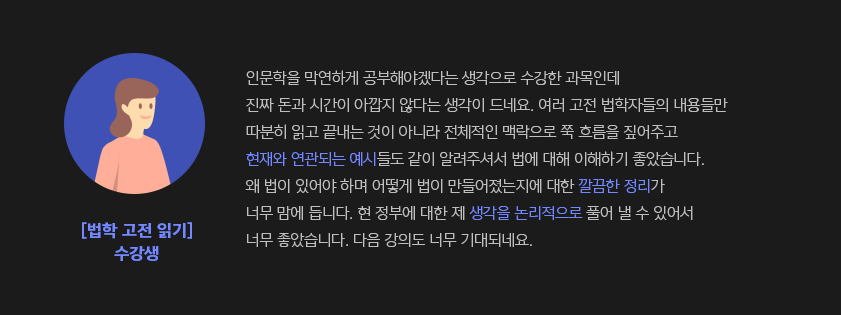 인문학을 막연하게 공부해야겠다는 생각으로 수강한 과목인데 진짜 돈과 시간이 아깝지 않다는 생각이 드네요. 여러 고전 법학자들의 내용들만 따분히 읽고 끝내는 것이 아니라 전체적인 맥락으로 쭉 흐름을 짚어주고 현재와 연관되는 예시들도 같이 알려주셔서?법에 대해 이해하기 좋았습니다. 왜 법이 있어야 하며 어떻게 법이 만들어졌는지에 대한 깔끔한 정리가 너무 맘에 듭니다. 현 정부에 대한 제 생각을 논리적으로 풀어 낼 수 있어서 너무 좋았습니다. 다음 강의도 너무 기대되네요. - 법학 고전 읽기  수강생